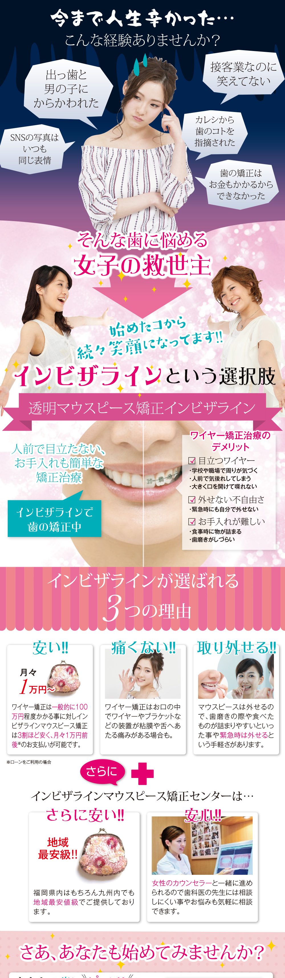 今まで人生辛かった…こんな経験ありませんか？ 出っ歯と男の子にからかわれた 接客業なのに笑えてない カレシから歯のコトを指摘された SNSの写真はいつも同じ表情 歯の矯正はお金かかるからできなかった そんな歯に悩める女子の救世主 始めたコから続々笑顔になってます!! インビザラインという選択肢 マウスピース矯正インビザライン 人前で目立たない、お手入れも簡単な矯正治療 インビザラインで歯の矯正中 ワイヤー矯正治療のデメリット 目立つワイヤー ・学校や職場で周りが気づく ・人前で気後れしてしまう ・大きく口を開けて喋れない 外せない不自由さ ・緊急時にも自分で外せない お手入れが難しい ・食事中に物がつまる ・歯磨きがしづらい インビザラインが選ばれる3つの理由 安い!!月々1万円～ ワイヤー矯正は一般的に100万程度かかる事に対しインビザラインマウスピース矯正は3割ほど安く、月々1万円前後※のお支払いが可能です。※ローンをご利用の場合 痛くない!!ワイヤー矯正はお口の中でワイヤーやブラケットなどの装置が粘膜や舌へあたる痛みがある場合も。 取り外せる マウスピースは外せるので、歯磨きの際や食べものが詰まりやすいといった事や緊急時は外せるという手軽さがあります。 さらに＋インビザラインマウスピース矯正センターは… 通いやすい!! マルヤガーデンズ内にあるので、仕事帰りやショッピングのついでに等お気軽にお立ち寄りいただけます。 さらに安い!! 地域最安級!! 鹿児島県内はもちろん九州内でも地域最安値級でご提供しております。 安心!! 女性カウンセラーと一緒に進められるので歯科医の先生には相談しにくい事やお悩みも気軽に相談できます。 さあ、あなた始めてみませんか？