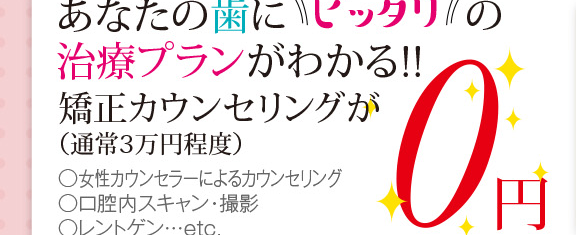 あなたの歯にピッタリの治療プランがわかる!!矯正カウンセリングが（通常3万円程度）女性カウンセラーに寄るカウンセリング 口腔内スキャン・撮影 レントゲン…etc. 0円